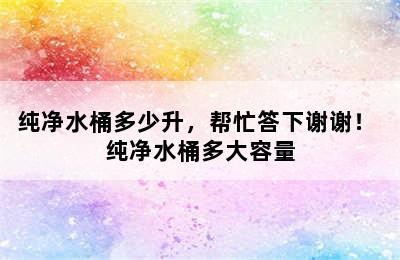 纯净水桶多少升，帮忙答下谢谢！ 纯净水桶多大容量